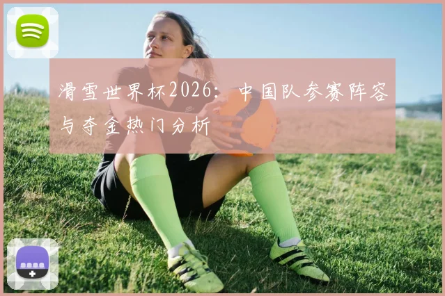 滑雪世界杯2026:中国队参赛阵容与夺金热门分析