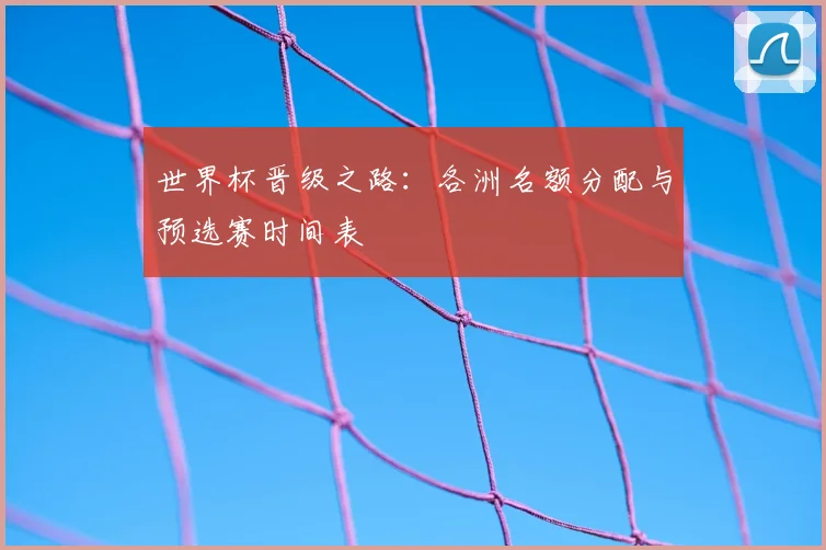 世界杯晋级之路：各洲名额分配与预选赛时间表